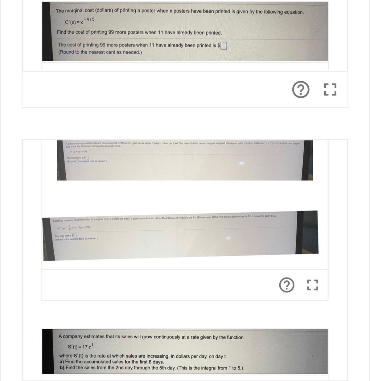 The marginal cost (dollars) of printing a poster when x posters have been printed is given by the following equation.
-4/5
C'(x) =x
Find the cost of printing 99 more posters when 11 have already been printed.
The cost of printing 99 more posters when 11 have already been printed is $.
(Round to the nearest cent as needed.)
L
A concert promoter sels tickets and has a marginal-profit function given below, where P'(x) is in dollars per ticket This means that the rate of change of total profit with respect to the number of tickets sold, x is P' Find the lotal profe trom the
sale of the frst 00 tickets, disreganding any fxed costs
P'x-1076
The total profit is S
(Round to the nearest cent as needed.)
A ciothing company determines that its marginal cost, in dollars per dress, is given by the function below. The total cost of producing the first 180 dresses is $7668. Find the cost of producing the 181st through the 220th dress
C'-* 57, for xs350
The total cost is S
(Round to the nearest dollar as needed.)
A company estimates that its sales will grow continuously at a rate given by the function
s'(1) = 17 e
where S'(t) is the rate at which sales are increasing, in dollars per day, on day t.
a) Find the accumulated sales for the first 6 days.
b) Find the sales from the 2nd day through the 5th day. (This is the integral from 1 to 5.)
