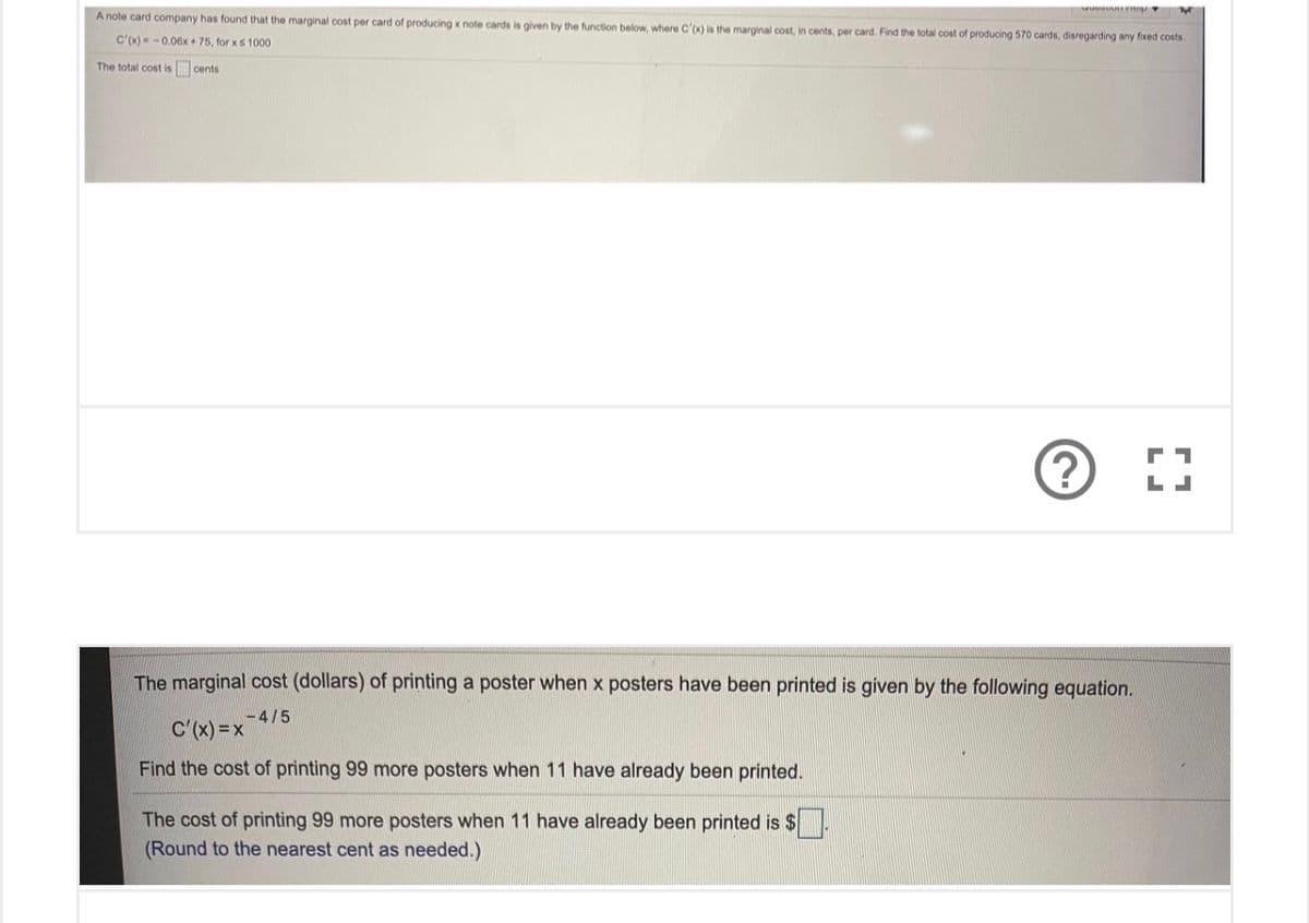 A note card company has found that the marginal cost per card of producing x note cards is given by the function below, where C'x) is the marginal cost, in cents, per card. Find the total cost of producing 570 cards, disregarding any fixed costs.
C'(x)-0.06x+ 75, for xs 1000
The total cost is cents
The marginal cost (dollars) of printing a poster when x posters have been printed is given by the following equation.
-4/5
C'(x) = x
Find the cost of printing 99 more posters when 11 have already been printed.
The cost of printing 99 more posters when 11 have already been printed is $
(Round to the nearest cent as needed.)

