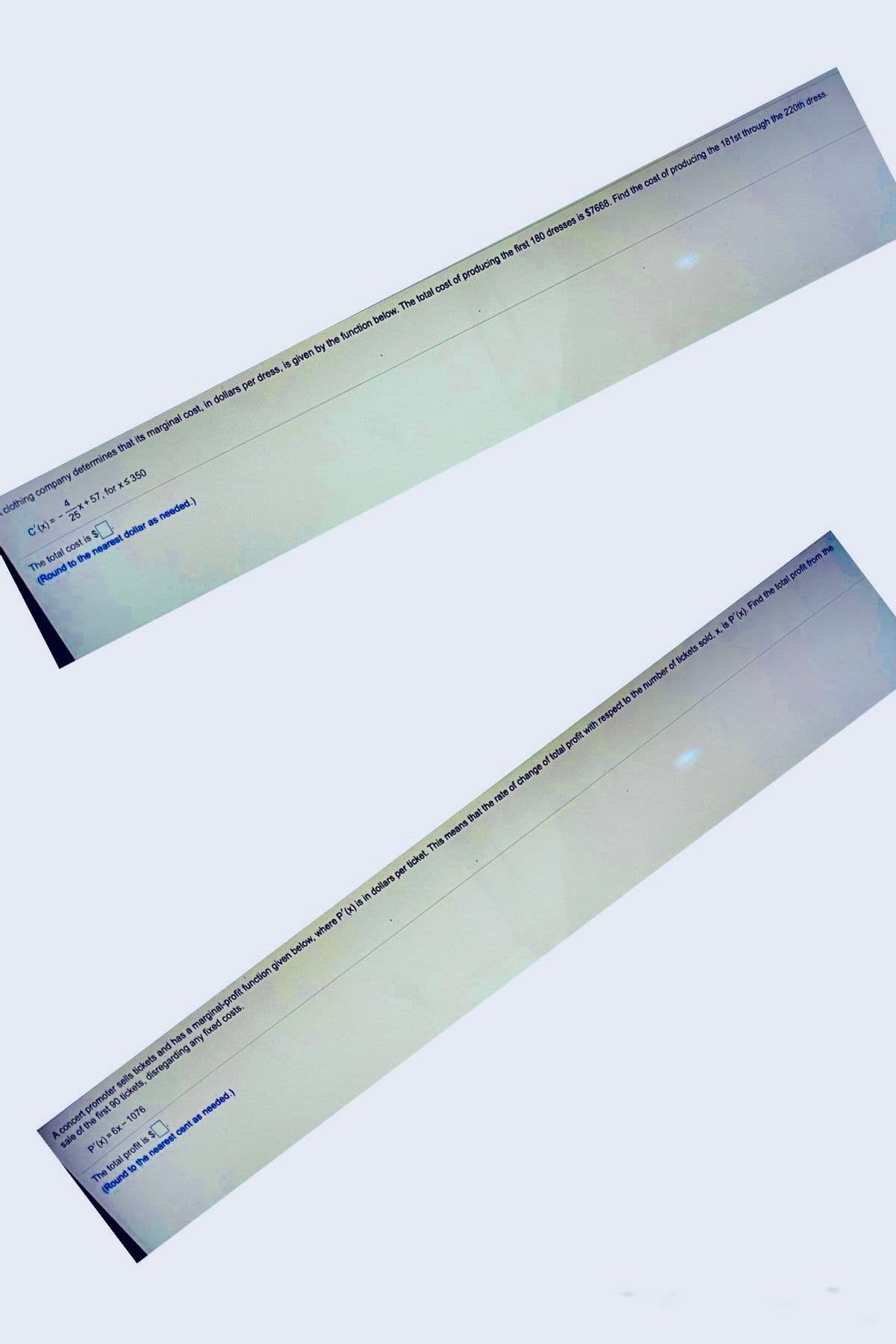 clothing company determines that its marginal cost, in dollars per dress, is given by the function below. The total cost of producing the first 180 dresses is $7668. Find the cost of producing the 181st through the 220th dress.
4
c'(x) = - 25X+ 57, for xs 350
The total cost is $
(Round to the nearest dollar as needed.)
A concert promoter sells tickets and has a marginal-profit function given below, where P'(x) is in dollars per ticket. This means that the rate of change of total profit with respect to the number of tickets sold, x, is P'(x). Find the total profit from the
sale of the first 90 tickets, disregarding any fixed costs.
P'(x) = 6x- 1076
The total profit is $
(Round to the nearest cent as needed.)
