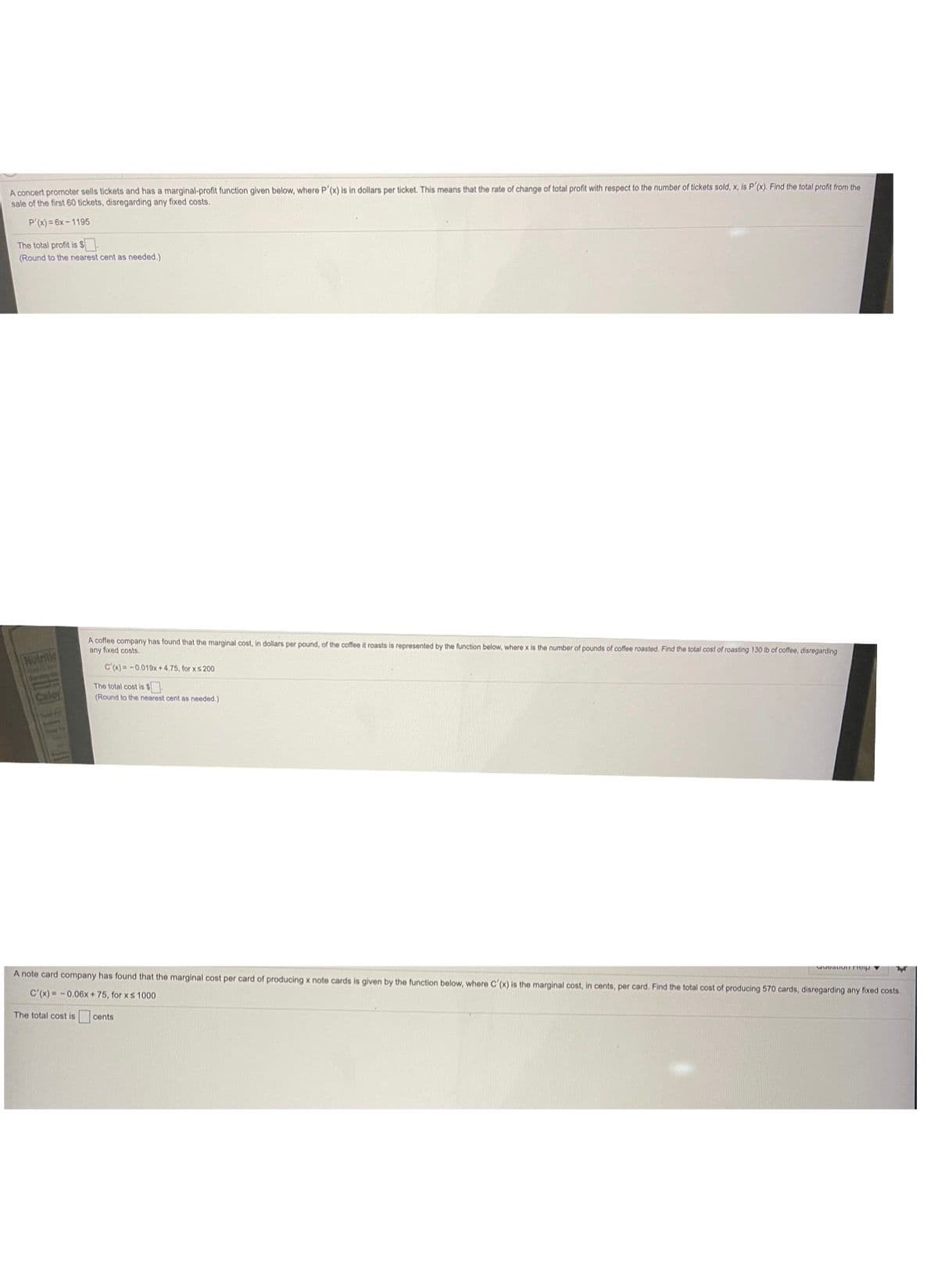 A concert promoter sells tickets and has a marginal-profit function given below, where P'(x) is in dollars per ticket. This means that the rate of change of total profit with respect to the number of tickets sold, x, is P'(x). Find the total profit from the
sale of the first 60 tickets, disregarding any fixed costs.
P'(x) = 6x - 1195
The total profit is $
(Round to the nearest cent as needed.)
A coffee company has found that the marginal cost, in dollars per pound, of the coffee it roasts is represented by the function below, where x is the number of pounds of coffee roasted. Find the total cost of roasting 130 lb of coffee, disregarding
any fixed costs.
Nutritie
c'(x)= -0.019x + 4.75, for xs 200
The total cost is $
(Round to the nearest cent as needed.)
Calor
A note card company has found that the marginal cost per card of producing x note cards is given by the function below, where C'(x) is the marginal cost, in cents, per card. Find the total cost of producing 570 cards, disregarding any fixed costs.
C'(x) -0,06x + 75, for xs 1000
The total cost is cents
