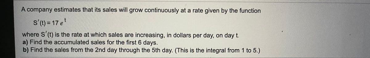 A company estimates that its sales will grow continuously at a rate given by the function
s'(t) = 17 e
where S'(t) is the rate at which sales are increasing, in dollars per day, on day t.
a) Find the accumulated sales for the first 6 days.
b) Find the sales from the 2nd day through the 5th day. (This is the integral from 1 to 5.)
