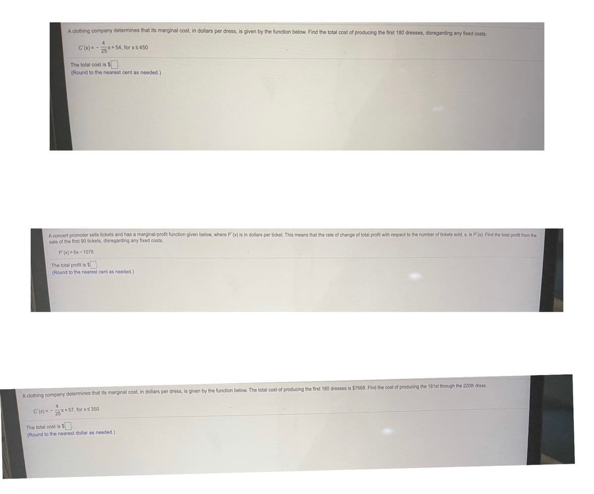 A clothing company determines that its marginal cost, in dollars per dress, is given by the function below. Find the total cost of producing the first 180 dresses, disregarding any fixed costs.
c'(x) = -
4
DEX+ 54, for xS450
The total cost is $.
(Round to the nearest cent as needed.)
A concert promoter sells tickets and has a marginal-profit function given below, where P'(x) is in dollars per ticket. This means that the rate of change of total profit with respect to the number of tickets sold, x, is P'(x). Find the total profit from the
sale of the first 90 tickets, disregarding any fixed costs.
P'(x) = 6x - 1076
The total profit is $.
(Round to the nearest cent as needed.)
A clothing company determines that its marginal cost, in dollars per dress, is given by the function below. The total cost of producing the first 180 dresses is $7668. Find the cost of producing the 181st through the 220th dress.
4
c'(x) = -5X+57, for xs 350
The total cost is $.
(Round to the nearest dollar as needed.)
