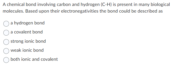 A chemical bond involving carbon and hydrogen (C-H) is present in many biological
the bond could be described as
molecules. Based upon their
electronegativities
a hydrogen bond
a covalent bond
strong ionic bond
weak ionic bond
both ionic and covalent