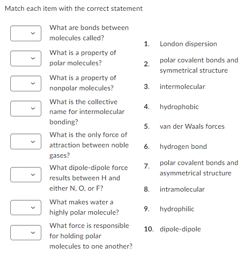 Match each item with the correct statement
¡¡¡· · · ·
What are bonds between
molecules called?
What is a property of
polar molecules?
What is a property of
nonpolar molecules?
What is the collective
name for intermolecular
bonding?
What is the only force of
attraction between noble
gases?
What dipole-dipole force
between H and
N, O, or F?
results
either
What makes water a
highly polar molecule?
What force is responsible
for holding polar
molecules to one another?
1.
2.
3. intermolecular
4.
5.
6.
7.
London dispersion
polar covalent bonds and
symmetrical structure
hydrophobic
9.
van der Waals forces
hydrogen bond
polar covalent bonds and
asymmetrical structure
8. intramolecular
hydrophilic
10. dipole-dipole