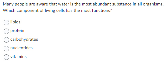 Many people are aware that water is the most abundant substance in all organisms.
Which component of living cells has the most functions?
lipids
protein
carbohydrates
nucleotides
vitamins
