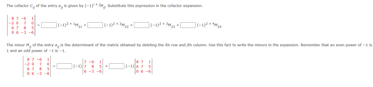 The cofactor C.;; of the entry a¡¡ is given by (-1)³ + İM¡¡. Substitute this expression in the cofactor expansion.
Cij
87-6 1
-2 0 7 0
6 7 8 5
0 6 -3 -6
=
87-6 1
-20 7 0
6 7 8 5
0 6 -3 -6
1M 21
|(−1)² + ¹M ₂1
=
+
+
|(−1)² + 2M 22-
7 -6 1
(-1) 7 8 5
6 -3 -6
(−1)² + ³M 23
The minor M,; of the entry a¡;; is the determinant of the matrix obtained by deleting the ith row and jth column. Use this fact to write the minors in the expansion. Remember that an even power of -1 is
ij
1 and an odd power of -1 is -1.
+
+
87 1
(-1) 6 7 5
06-6
(-1)²
+ AM 24