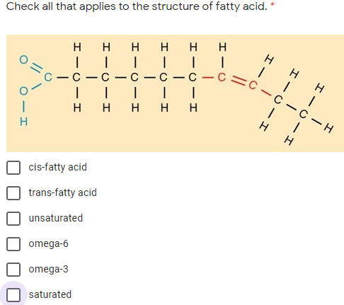 Check all that applies to the structure of fatty acid. *
С —с — с —С — С — с —С С- с —с — н
нн
H
H H H
-
-
-
-
-
| || | I
ннн нн
H
cis-fatty acid
trans-fatty acid
unsaturated
omega-6
omega-3
saturated
H-C-I
