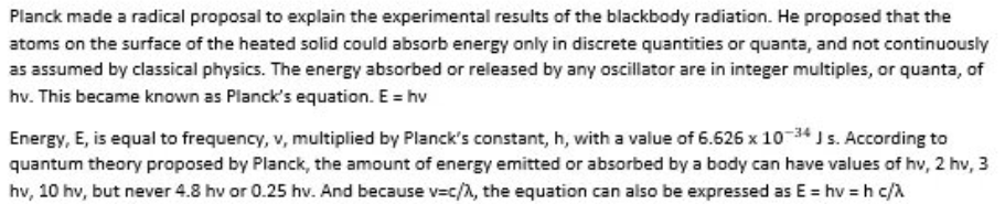 Planck made a radical proposal to explain the experimental results of the blackbody radiation. He proposed that the
atoms on the surface of the heated solid could absorb energy only in discrete quantities or quanta, and not continuously
as assumed by classical physics. The energy absorbed or released by any oscillator are in integer multiples, or quanta, of
hv. This became known as Planck's equation. E = hv
Energy, E, is equal to frequency, v, multiplied by Planck's constant, h, with a value of 6.626 x 1034 J s. According to
quantum theory proposed by Planck, the amount of energy emitted or absorbed by a body can have values of hv, 2 hv, 3
hv, 10 hv, but never 4.8 hv or 0.25 hv. And because v=c/A, the equation can also be expressed as E = hv = h c/A
