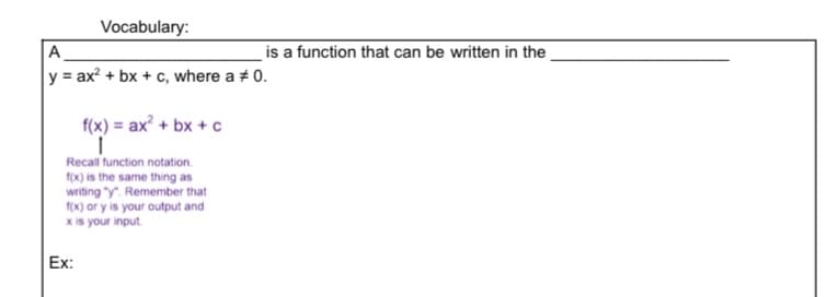 Vocabulary:
A
is a function that can be written in the
y = ax? + bx + c, where a + 0.
f(x) = ax? + bx + c
Recall function notation.
f(x) is the same thing as
writing "y". Remember that
fox) or y is your output and
x is your input.
Ex:
