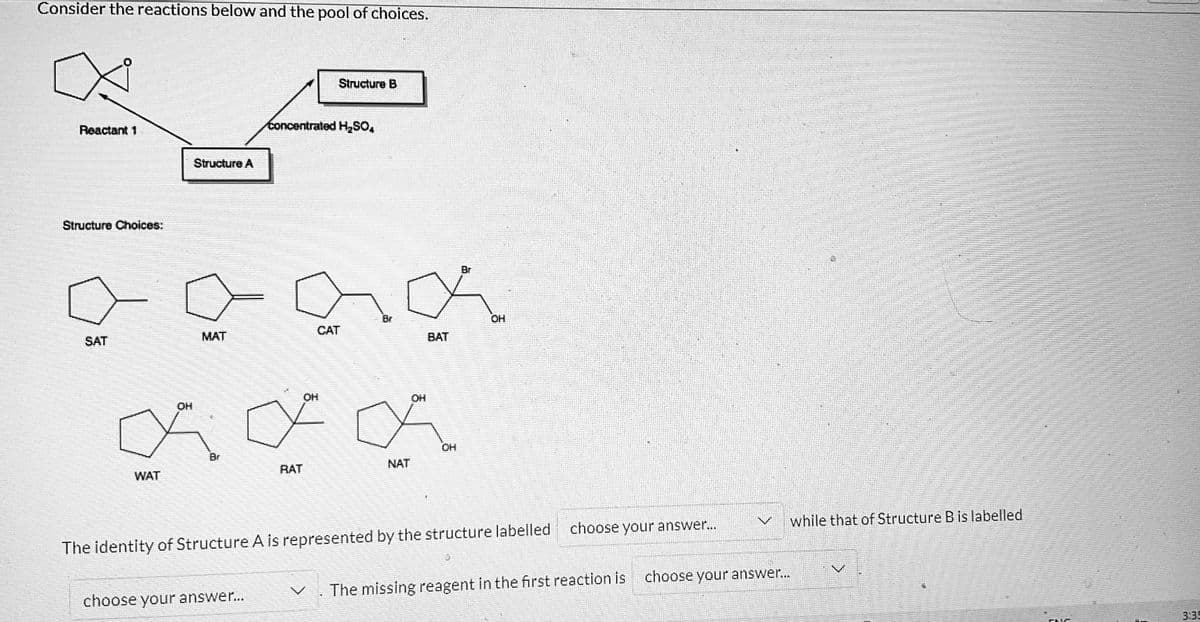 Consider the reactions below and the pool of choices.
Reactant 1
Structure Choices:
SAT
Structure A
MAT
OH
a
Br
WAT
choose your answer...
Concentrated H₂SO,
RAT
Structure B
OH
CAT
Love
NAT
OH
BAT
OH
Br
The identity of Structure A is represented by the structure labelled
OH
choose your answer...
Lo
16:21
while that of Structure B is labelled
The missing reagent in the first reaction is choose your answer...
ENC
3:35