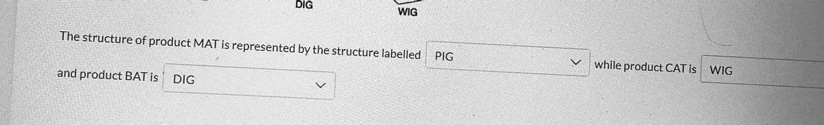 and product BAT is
DIG
The structure of product MAT is represented by the structure labelled
DIG
WIG
PIG
while product CAT is WIG