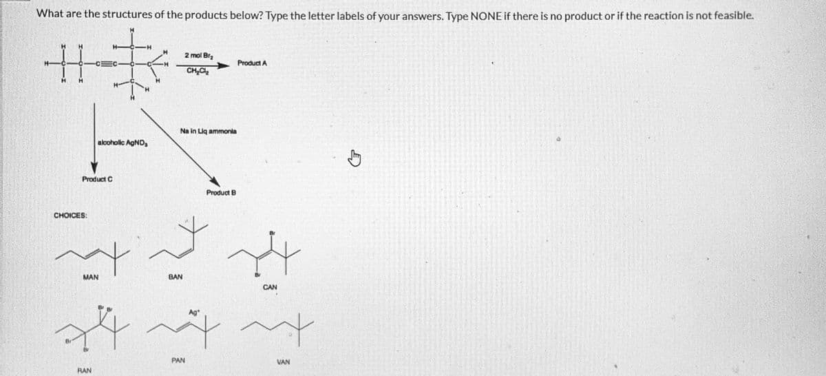 What are the structures of the products below? Type the letter labels of your answers. Type NONE if there is no product or if the reaction is not feasible.
1_H
H
编
O
Product C
CHOICES:
MAN
alcoholic AgNO,₂
Br
RAN
Na in Liq ammonia
BAN
2 mol Br₂
CH₂Cl₂
+44
PAN
Product B
Product A
4
CAN
m
VAN