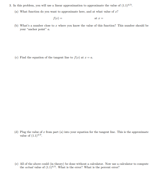 3. In this problem, you will use a linear approximation to approximate the value of (1.1)4/3.
(a) What function do you want to approximate here, and at what value of r?
f(x) =
at r =
(b) What's a number close to a where you know the value of this function? This number should be
your "anchor point" a.
(c) Find the equation of the tangent line to f(x) at r= a.
(d) Plug the value of z from part (a) into your equation for the tangent line. This is the approximate
value of (1.1)4/3.
(e) All of the above could (in theory) be done without a calculator. Now use a calculator to compute
the actual value of (1.1)4/3. What is the error? What is the percent error?
