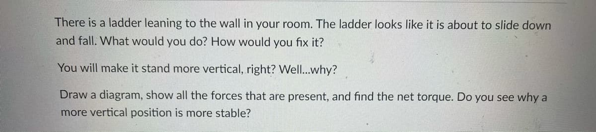 There is a ladder leaning to the wall in your room. The ladder looks like it is about to slide down
and fall. What would you do? How would you fix it?
You will make it stand more vertical, right? Well...why?
Draw a diagram, show all the forces that are present, and find the net torque. Do you see why a
more vertical position is more stable?
