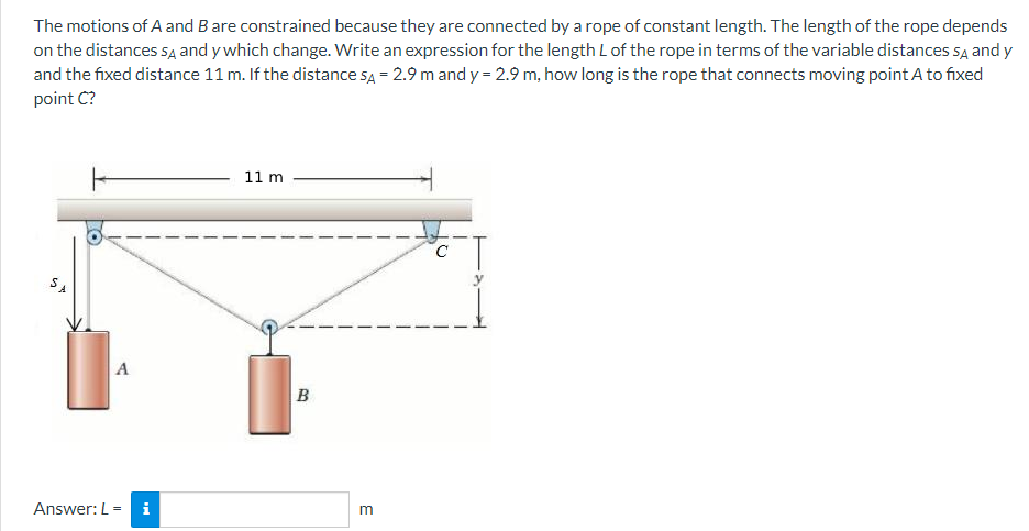 The motions of A and B are constrained because they are connected by a rope of constant length. The length of the rope depends
on the distances SA and y which change. Write an expression for the length L of the rope in terms of the variable distances SA and y
and the fixed distance 11 m. If the distance SA = 2.9 m and y = 2.9 m, how long is the rope that connects moving point A to fixed
point C?
SA
A
Answer: L = i
11 m
B
m
O