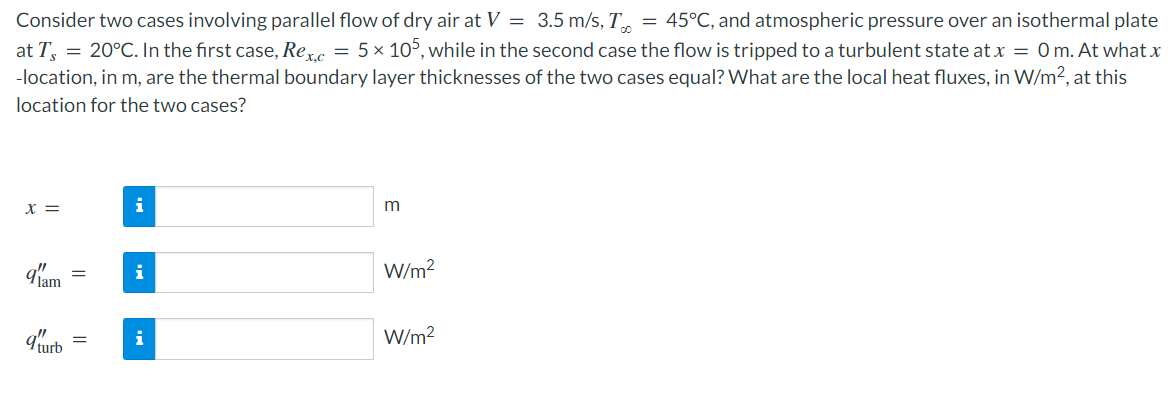 Consider two cases involving parallel flow of dry air at V = 3.5 m/s, T = 45°C, and atmospheric pressure over an isothermal plate
at T = 20°C. In the first case, Rex.c = 5 × 105, while in the second case the flow is tripped to a turbulent state at x = 0m. At what x
-location, in m, are the thermal boundary layer thicknesses of the two cases equal? What are the local heat fluxes, in W/m², at this
location for the two cases?
x =
9'1'am
9 turb
=
=
i
i
i
m
W/m²
W/m²