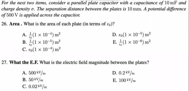 For the next two items, consider a parallel plate capacitor with a capacitance of 10 mF and
charge density o. The separation distance between the plates is 10 mm. A potential difference
of 500 V is applied across the capacitor.
26. Area. What is the area of each plate (in terms of €0)?
A. (1 x 10-4) m²
€0
B.
(1 x 10-5) m²
C. €0 (1 x 10-4) m²
D. €0(1 x 10-5) m²
E. (1 x 10-6) m²
27. What the E.F. What is the electric field magnitude between the plates?
A. 500 kv/m
B. 50 kv/m
C. 0.02 kv/m
D. 0.2kV/m
E. 100 kv/m