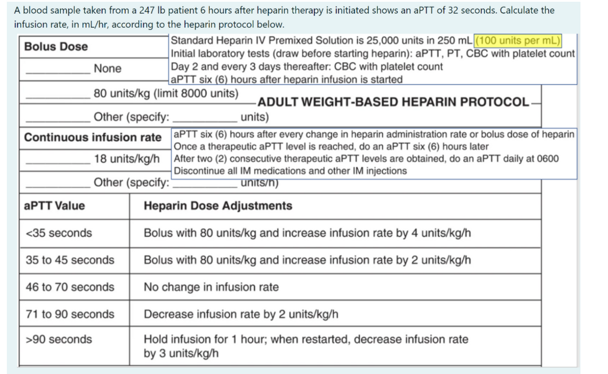 A blood sample taken from a 247 Ib patient 6 hours after heparin therapy is initiated shows an aPTT of 32 seconds. Calculate the
infusion rate, in mL/hr, according to the heparin protocol below.
|Standard Heparin IV Premixed Solution is 25,000 units in 250 mL (100 units per mL)
Initial laboratory tests (draw before starting heparin): APTT, PT, CBC with platelet count
Day 2 and every 3 days thereafter: CBC with platelet count
APTT six (6) hours after heparin infusion is started
Bolus Dose
None
80 units/kg (limit 8000 units)
-ADULT WEIGHT-BASED HEPARIN PROTOCOL-
Other (specify:
units)
Continuous infusion rate aPTT six (6) hours after every change in heparin administration rate or bolus dose of heparin
Once a therapeutic APTT level is reached, do an aPTT six (6) hours later
After two (2) consecutive therapeutic aPTT levels are obtained, do an aPTT daily at 0600
Discontinue all IM medications and other IM injections
18 units/kg/h
Other (specify:"
units/h)
APTT Value
Heparin Dose Adjustments
<35 seconds
Bolus with 80 units/kg and increase infusion rate by 4 units/kg/h
35 to 45 seconds
Bolus with 80 units/kg and increase infusion rate by 2 units/kg/h
46 to 70 seconds
No change in infusion rate
71 to 90 seconds
Decrease infusion rate by 2 units/kg/h
>90 seconds
Hold infusion for 1 hour; when restarted, decrease infusion rate
by 3 units/kg/h
