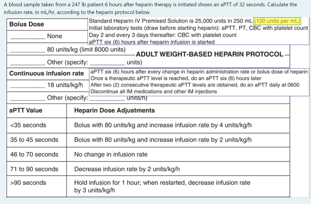 A blood sample taken from a 247 lb patient 6 hours after heparin therapy is initiated shows an aPTT of 32 seconds. Calculate the
infusion rate, in mL/hr, according to the heparin protocol below.
|Standard Heparin IV Premixed Solution is 25,000 units in 250 mL (100 units per mL)
Initial laboratory tests (draw before starting heparin): APTT, PT, CBC with platelet count
Day 2 and every 3 days thereafter: CBC with platelet count
APTT six (6) hours after heparin infusion is started
Bolus Dose
None
80 units/kg (limit 8000 units)
ADULT WEIGHT-BASED HEPARIN PROTOCOL-
units)
Other (specify:
Continuous infusion rate APTT six (6) hours after every change in heparin administration rate or bolus dose of heparin
Once a therapeutic aPTT level is reached, do an aPTT six (6) hours later
18 units/kg/h After two (2) consecutive therapeutic aPTT levels are obtained, do an aPTT daily at 0600
Discontinue all IM medications and other IM injections
Other (specify:"
units/h)
APTT Value
Heparin Dose Adjustments
<35 seconds
Bolus with 80 units/kg and increase infusion rate by 4 units/kg/h
35 to 45 seconds
Bolus with 80 units/kg and increase infusion rate by 2 units/kg/h
46 to 70 seconds
No change in infusion rate
71 to 90 seconds
Decrease infusion rate by 2 units/kg/h
Hold infusion for 1 hour; when restarted, decrease infusion rate
by 3 units/kg/h
>90 seconds
