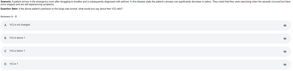 Scenario: A patient arrives in the emergency room after struggling to breathe and is subsequently diagnosed with asthma. In this disease state the patient's airways can significantly decrease in radius. They noted that they were exercising when the episode occurred but have
since stopped and are still experiencing symptoms.
Question Stem: If the above patient's perfusion to the lungs was normal, what would you say about their V/Q ratio?
Answers A - D
A VIQ is not changed
В
VIQ is above 1
VIQ is below 1
D
V/Q is 1
