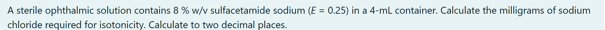 A sterile ophthalmic solution contains 8 % w/v sulfacetamide sodium (E = 0.25) in a 4-mL container. Calculate the milligrams of sodium
chloride required for isotonicity. Calculate to two decimal places.
