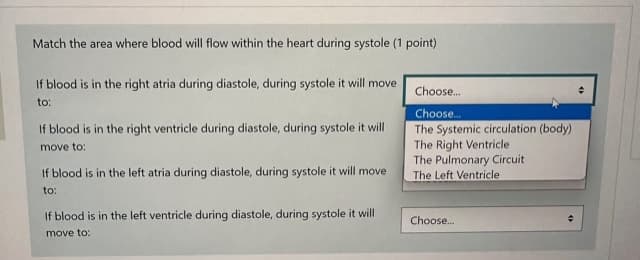 Match the area where blood will flow within the heart during systole (1 point)
If blood is in the right atria during diastole, during systole it will move
to:
If blood is in the right ventricle during diastole, during systole it will
move to:
If blood is in the left atria during diastole, during systole it will move
to:
If blood is in the left ventricle during diastole, during systole it will
move to:
Choose...
Choose...
The Systemic circulation (body)
The Right Ventricle
The Pulmonary Circuit
The Left Ventricle
Choose...
÷
+