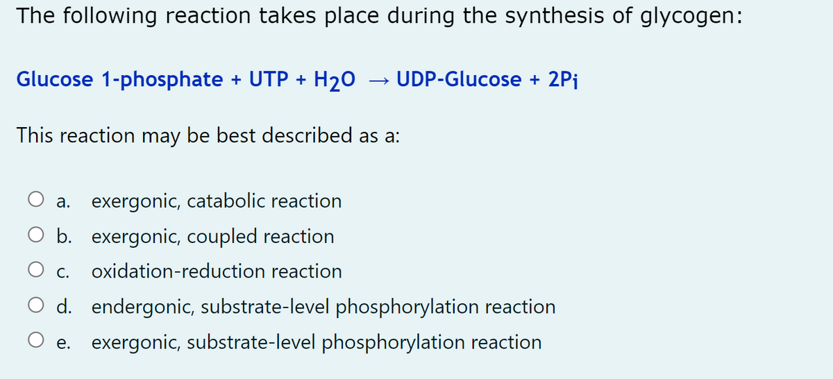 The following reaction takes place during the synthesis of glycogen:
Glucose 1-phosphate + UTP + H20
UDP-Glucose + 2Pi
This reaction may be best described as a:
a. exergonic, catabolic reaction
O b. exergonic, coupled reaction
C.
oxidation-reduction reaction
d. endergonic, substrate-level phosphorylation reaction
e. exergonic, substrate-level phosphorylation reaction
