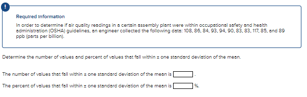 Required Information
In order to determine if air quality resdings in a certsin assembly plant were within occupational safety and health
administration (OSHA) guidelines, an engineer collected the following data: 108, 86, 84, 93, 94, 90, 83, 83, 117, 85, and 89
ppb (parts per billion).
Determine the number of values and percent of velues that fall within z one standard deviation of the mean.
The number of values that fall within = one stondard deviation of the mean is
The percent of values that fall within : one standard devistion of the mean is
