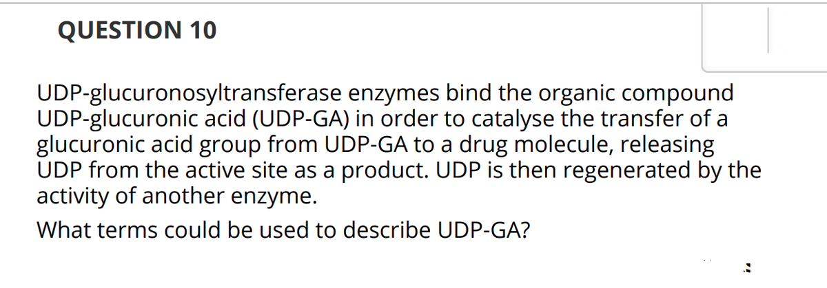 QUESTION 10
UDP-glucuronosyltransferase enzymes bind the organic compound
UDP-glucuronic acid (UDP-GA) in order to catalyse the transfer of a
glucuronic acid group from UDP-GA to a drug molecule, releasing
UDP from the active site as a product. UDP is then regenerated by the
activity of another enzyme.
What terms could be used to describe UDP-GA?
