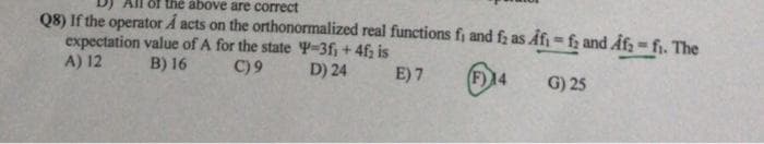 the above are correct
Q8) If the operator Å acts on the orthonormalized real functions f, and fz as Afi = f; and Afz - fi. The
expectation value of A for the state 4-3f, + 4f; is
A) 12
B) 16
C) 9
D) 24
E) 7
F)14
G) 25
