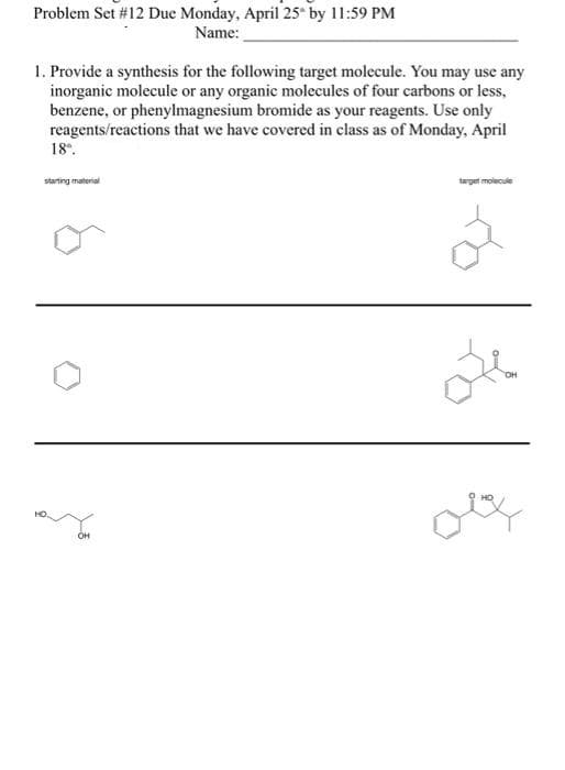 Problem Set #12 Due Monday, April 25 by 11:59 PM
Name:
1. Provide a synthesis for the following target molecule. You may use any
inorganic molecule or any organic molecules of four carbons or less,
benzene, or phenylmagnesium bromide as your reagents. Use only
reagents/reactions that we have covered in class as of Monday, April
18.
starting material
target molecule
