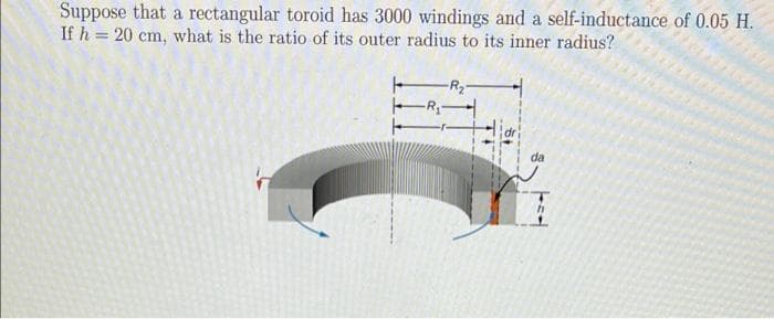 Suppose that a rectangular toroid has 3000 windings and a self-inductance of 0.05 H.
If h = 20 cm, what is the ratio of its outer radius to its inner radius?
da
