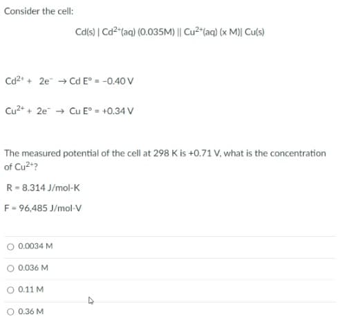 Consider the cell:
Cd(s) | Cd2"(aq) (0.035M) || Cu2"(aq) (x M)| Cu(s)
Cd2* + 2e → Cd E° = -0.40 V
Cu2+ + 2e → Cu E° = +0.34 V
The measured potential of the cell at 298 K is +0.71 V, what is the concentration
of Cu2+?
R = 8.314 J/mol-K
F = 96,485 J/mol-V
O 0.0034 M
O 0.036 M
O 0.11 M
O 0.36 M
