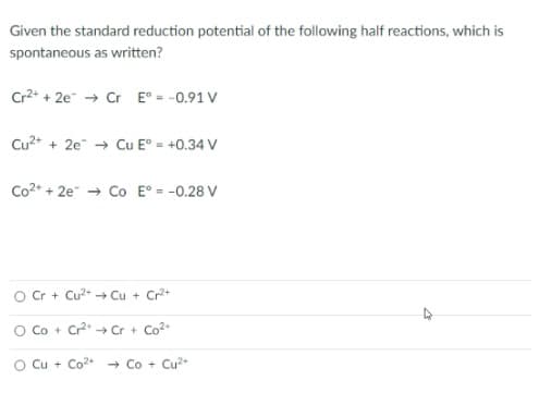 Given the standard reduction potential of the following half reactions, which is
spontaneous as written?
Cr2+ + 2e → Cr E° = -0.91 V
Cu2+ + 2e → Cu E° = +0.34 V
Co2+ + 2e + Co E° = -0.28 V
Cr + Cu2+ + Cu + Cr+
O Co + Cr → Cr + Co
O Cu + Co2* - Co + Cu2+
