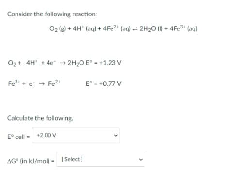 Consider the following reaction:
O2 (g) + 4H* (aq) + 4FE2* (aq) = 2H20 (1) + 4FE3* (aq)
O2 + 4H' + 4e" → 2H2O E° = +1.23 V
Fe3+ + e → Fe?+
E° = +0.77 V
Calculate the following.
E° cell = +2.00 V
AG° (in kJ/mol) = [Select ]
>
>
