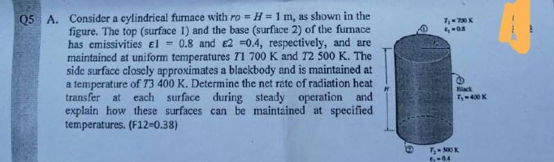 Q5 A. Consider a cylindrical furnace with ro =
H=1 m, as shown in the
7,- 700 K
0.8
figure. The top (surface 1) and the base (surface 2) of the furnace
has emissivities el
= 0.8 and e2 =0.4, respectively, and are
maintained at uniform temperatures T1 700 K and T2 500 K. The
side surface closely approximates a blackbody and is maintained at
a temperature of T3 400 K. Determine the net rate of radiation heat
transfer at each surface during steady operation and
explain how these surfaces can be maintained at specified
temperatures. (F12=0.38)
Black
7,-400 K
T 500 K
04
