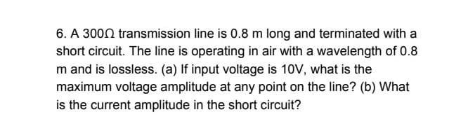6. A 3000 transmission line is 0.8 m long and terminated with a
short circuit. The line is operating in air with a wavelength of 0.8
m and is lossless. (a) If input voltage is 10V, what is the
maximum voltage amplitude at any point on the line? (b) What
is the current amplitude in the short circuit?

