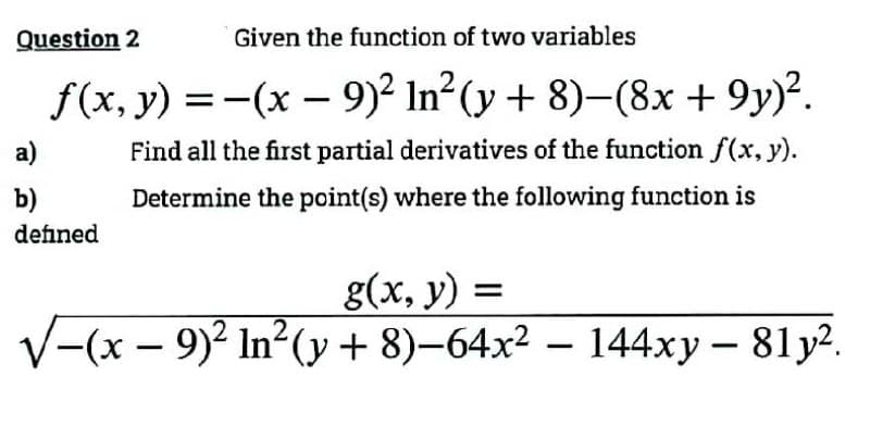 Question 2
Given the function of two variables
f(x, y) = -(x - 9)² In² (y + 8)-(8x +9y)².
Find all the first partial derivatives of the function f(x, y).
Determine the point(s) where the following function is
a)
b)
defined
g(x, y) =
√(x − 9)² In²(y + 8)−64x² − 144xy – 81y².
-
-