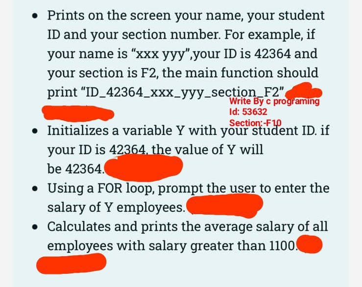 • Prints on the screen your name, your student
ID and your section number. For example, if
your name is "xxx yyy",your ID is 42364 and
your section is F2, the main function should
print "ID_42364_xxx_yyy_section_F2"
Write By c programing
Id: 53632
Section:-F1,0
• Initializes a variable Y with your student ID. if
your ID is 42364, the value of Y will
be 42364.
• Using a FOR loop, prompt the user to enter the
salary of Y employees.
ulates and prints the average salary of all
employees with salary greater than 1100.