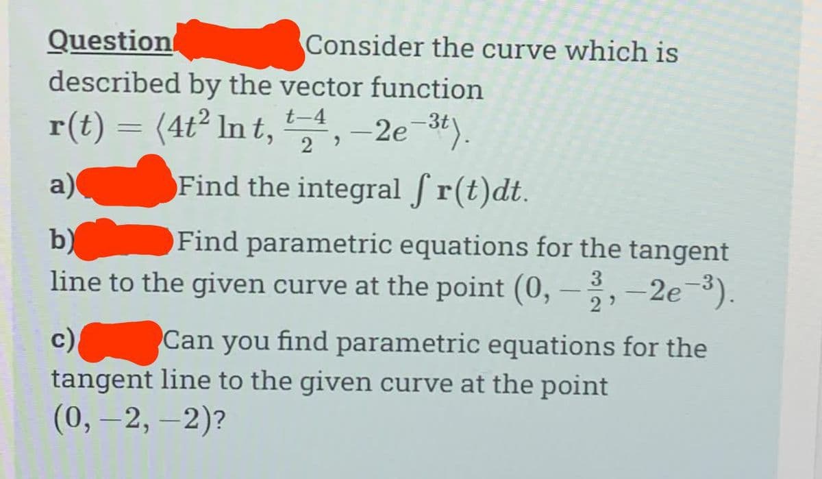 Question
described by the vector function
r(t) = (4t² Int, -2e-3t).
t-4
a)
Find the integral ſ r(t)dt.
b)
Find parametric equations for the tangent
line to the given curve at the point (0, -3, -2e-³).
c)
Consider the curve which is
29
Can you find parametric equations for the
tangent line to the given curve at the point
(0, -2,-2)?