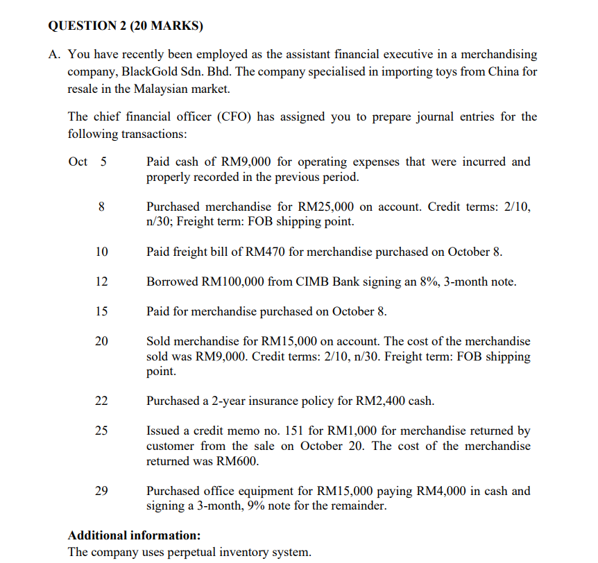 QUESTION 2 (20 MARKS)
A. You have recently been employed as the assistant financial executive in a merchandising
company, BlackGold Sdn. Bhd. The company specialised in importing toys from China for
resale in the Malaysian market.
The chief financial officer (CFO) has assigned you to prepare journal entries for the
following transactions:
Oct 5
Paid cash of RM9,000 for operating expenses that were incurred and
properly recorded in the previous period.
8
Purchased merchandise for RM25,000 on account. Credit terms: 2/10,
n/30; Freight term: FOB shipping point.
10
Paid freight bill of RM470 for merchandise purchased on October 8.
12
Borrowed RM100,000 from CIMB Bank signing an 8%, 3-month note.
15
Paid for merchandise purchased on October 8.
Sold merchandise for RM15,000 on account. The cost of the merchandise
sold was RM9,000. Credit terms: 2/10, n/30. Freight term: FOB shipping
point.
20
22
Purchased a 2-year insurance policy for RM2,400 cash.
25
Issued a credit memo no. 151 for RM1,000 for merchandise returned by
customer from the sale on October 20. The cost of the merchandise
returned was RM600.
29
Purchased office equipment for RM15,000 paying RM4,000 in cash and
signing a 3-month, 9% note for the remainder.
Additional information:
The company uses perpetual inventory system.
