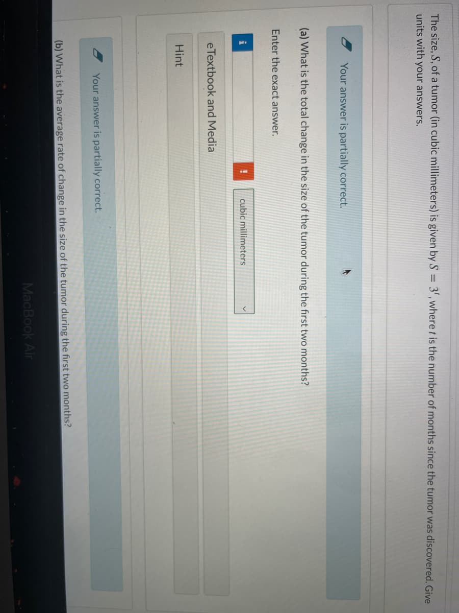 The size, S, of a tumor (in cubic millimeters) is given by S = 3', where t is the number of months since the tumor was discovered. Give
units with your answers.
Your answer is partially correct.
(a) What is the total change in the size of the tumor during the first two months?
Enter the exact answer.
cubic millimeters
eTextbook and Media
Hint
Your answer is partially correct.
(b) What is the average rate of change in the size of the tumor during the first two months?
MacBook Air
