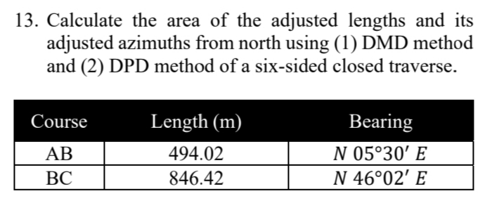 13. Calculate the area of the adjusted lengths and its
adjusted azimuths from north using (1) DMD method
and (2) DPD method of a six-sided closed traverse.
Course
Length (m)
Bearing
AB
494.02
N 05°30' E
ВС
846.42
N 46°02' E
