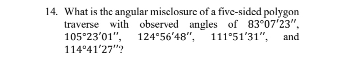 14. What is the angular misclosure of a five-sided polygon
traverse with observed angles of 83°07'23",
105°23'01",
114°41'27"?
124°56'48", 111°51'31",
and
