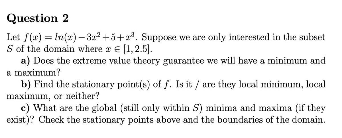 Question 2
Let f(x) = In(x) – 3x2 +5+x³. Suppose we are only interested in the subset
S of the domain where x E [1, 2.5].
a) Does the extreme value theory guarantee we will have a minimum and
a maximum?
b) Find the stationary point(s) of f. Is it / are they local minimum, local
maximum, or neither?
c) What are the global (still only within S) minima and maxima (if they
exist)? Check the stationary points above and the boundaries of the domain.
