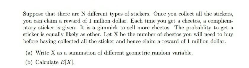 Suppose that there are N different types of stickers. Once you collect all the stickers,
you can claim a reward of 1 million dollar. Each time you get a cheetos, a compliem-
ntary sticker is given. It is a gimmick to sell more cheetos. The probablity to get a
sticker is equally likely as other. Let X be the number of cheetos you will need to buy
before having collected all the sticker and hence claim a reward of 1 million dollar.
