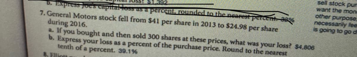 sell stock pur
want the mon
other purpose.
necessanily fee
is going to go di
D. Express joes capitaioss as percent, rounded to the nearest percent %
7. General Motors stock fell from $41 per share in 2013 to $24.98 per share
during 2016.
a. If you bought and then sold 300 shares at these prices, what was your loss? $4,606
b. Express your loss as a percent of the purchase price. Round to the nearest
tenth of a percent. 39.1%
8. Elliott
