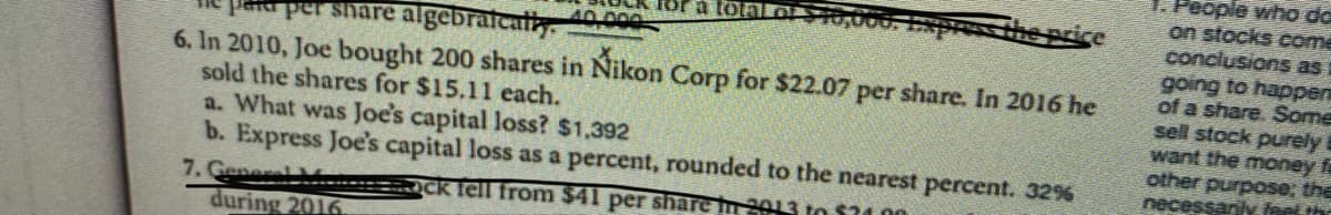 T. People who da
on stocks come
conclusions as
going to happer
of a share. Some
sell stock purely
want the money f
other purpose; the
necessari feet the
for a totalO
0.000
per share algebrafcatly.
6. In 2010, Joe bought 200 shares in Nikon Corp for $22.07 per share. In 2016 he
sold the shares for $15.11 each.
a. What was Joe's capital loss? $1,392
b. Express Joe's capital loss as a percent, rounded to the nearest percent. 32%
7. General
during 2016.
OCk fell from $41 per share n 2013 to $34 00
