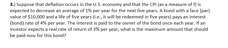 3.) Suppose that deflation occurs in the U.S. economy and that the CPI (as a measure of f) is
expected to decrease an average of 1% per year for the next five years. A bond with a face (par)
value of $10,000 and a life of five years (i.e., it will be redeemed in five years) pays an interest
(bond) rate of 4% per year. The interest is paid to the owner of the bond once each year. If an
investor expects a real rate of return of 3% per year, what is the maximum amount that should
be paid now for this bond?
