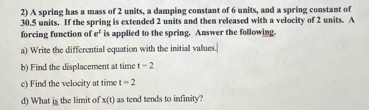 2) A spring has a mass of 2 units, a damping constant of 6 units, and a spring constant of
30.5 units. If the spring is extended 2 units and then released with a velocity of 2 units. A
forcing function of et is applied to the spring. Answer the following.
a) Write the differential equation with the initial values.
b) Find the displacement at time t = 2
c) Find the velocity at time t = 2
d) What is the limit of x(t) as tend tends to infinity?